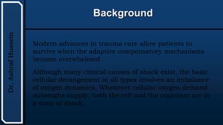 UTHSCSA
Pediatric
Resident
Curriculum
for
the
PICU
Background
Dr.
Ashraf
Hussein
Modern advances in trauma care allow patients to
survive when the adaptive compensatory mechanisms
become overwhelmed.
Although many clinical causes of shock exist, the basic
cellular derangement in all types involves an imbalance
of oxygen dynamics. Whenever cellular oxygen demand
outweighs supply, both the cell and the organism are in
a state of shock.
 