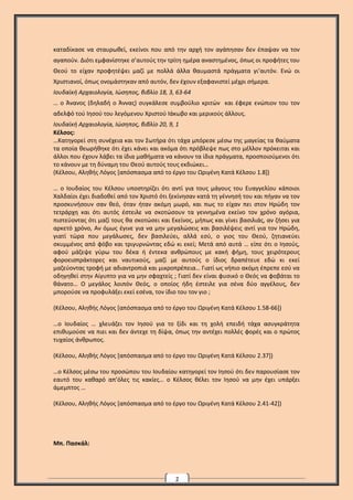 2
καταδίκασε να σταυρωθεί, εκείνοι που από την αρχή τον αγάπησαν δεν έπαψαν να τον
αγαπούν. Διότι εμφανίστηκε σ’αυτούς την τρίτη ημέρα αναστημένος, όπως οι προφήτες του
Θεού το είχαν προφητέψει μαζί με πολλά άλλα θαυμαστά πράγματα γι’αυτόν. Ενώ οι
Χριστιανοί, όπως ονομάστηκαν από αυτόν, δεν έχουν εξαφανιστεί μέχρι σήμερα.
Ιουδαϊκή Αρχαιολογία, Ιώσηπος, βιβλίο 18, 3, 63-64
… ο Άνανος (δηλαδή ο Άννας) συγκάλεσε συμβούλιο κριτών και έφερε ενώπιον του τον
αδελφό τού Ιησού του λεγόμενου Χριστού Ιάκωβο και μερικούς άλλους.
Ιουδαϊκή Αρχαιολογία, Ιώσηπος, βιβλίο 20, 9, 1
Κέλσος:
…Κατηγορεί στη συνέχεια και τον Σωτήρα ότι τάχα μπόρεσε μέσω της μαγείας τα θαύματα
τα οποία θεωρήθηκε ότι έχει κάνει και ακόμα ότι πρόβλεψε πως στο μέλλον πρόκειται και
άλλοι που έχουν λάβει τα ίδια μαθήματα να κάνουν τα ίδια πράγματα, προσποιούμενοι ότι
το κάνουν με τη δύναμη του Θεού αυτούς τους εκδιώκει…
(Κέλσου, Αληθής Λόγος [απόσπασμα από το έργο του Ωριγένη Κατά Κέλσου 1.8])
… ο Ιουδαίος του Κέλσου υποστηρίζει ότι αντί για τους μάγους του Ευαγγελίου κάποιοι
Χαλδαίοι έχει διαδοθεί από τον Χριστό ότι ξεκίνησαν κατά τη γέννησή του και πήγαν να τον
προσκυνήσουν σαν θεό, όταν ήταν ακόμη μωρό, και πως το είχαν πει στον Ηρώδη τον
τετράρχη και ότι αυτός έστειλε να σκοτώσουν τα γεννημένα εκείνο τον χρόνο αγόρια,
πιστεύοντας ότι μαζί τους θα σκοτώσει και Εκείνος, μήπως και γίνει βασιλιάς, αν ζήσει για
αρκετό χρόνο, Αν όμως έγινε για να μην μεγαλώσεις και βασιλέψεις αντί για τον Ηρώδη,
γιατί τώρα που μεγάλωσες, δεν βασιλεύει, αλλά εσύ, ο γιος του Θεού, ζητιανεύει
σκυμμένος από φόβο και τριγυρνώντας εδώ κι εκεί; Μετά από αυτά … είπε ότι ο Ιησούς,
αφού μάζεψε γύρω του δέκα ή έντεκα ανθρώπους με κακή φήμη, τους χειρότερους
φοροεισπράκτορες και ναυτικούς, μαζί με αυτούς ο ίδιος δραπέτευε εδώ κι εκεί
μαζεύοντας τροφή με αδιαντροπιά και μικροπρέπεια… Γιατί ως νήπιο ακόμη έπρεπε εσύ να
οδηγηθεί στην Αίγυπτο για να μην σφαχτείς ; Γιατί δεν είναι φυσικό ο Θεός να φοβάται το
θάνατο… Ο μεγάλος λοιπόν Θεός, ο οποίος ήδη έστειλε για σένα δύο αγγέλους, δεν
μπορούσε να προφυλάξει εκεί εσένα, τον ίδιο του τον γιο ;
(Κέλσου, Αληθής Λόγος [απόσπασμα από το έργο του Ωριγένη Κατά Κέλσου 1.58-66])
…ο Ιουδαίος … χλευάζει τον Ιησού για το ξίδι και τη χολή επειδή τάχα ασυγκράτητα
επιθυμούσε να πιει και δεν άντεχε τη δίψα, όπως την αντέχει πολλές φορές και ο πρώτος
τυχαίος άνθρωπος.
(Κέλσου, Αληθής Λόγος [απόσπασμα από το έργο του Ωριγένη Κατά Κέλσου 2.37])
…ο Κέλσος μέσω του προσώπου του Ιουδαίου κατηγορεί τον Ιησού ότι δεν παρουσίασε τον
εαυτό του καθαρό απ’όλες τις κακίες… ο Κέλσος θέλει τον Ιησού να μην έχει υπάρξει
άμεμπτος …
(Κέλσου, Αληθής Λόγος [απόσπασμα από το έργο του Ωριγένη Κατά Κέλσου 2.41-42])
Μπ. Πασκάλ:
 