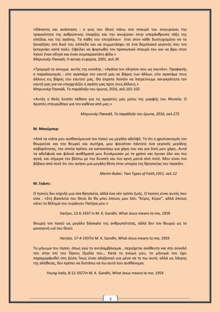3
«Θάνατος και ανάσταση : ο γιος του Θεού πάνω στο σταυρό του επικυρώνει την
τραγικότητα της ανθρώπινης ύπαρξης και την ανυψώνει στην υπεράνθρωπη τάξη της
ελπίδας και της αγάπης. Τα πάθη του επιτρέπουν έτσι στον κάθε δυστυχισμένο να τα
ξαναζήσει στο δικό του επίπεδο και να συμμετάσχει σε ένα θεμελιακό γεγονός που τον
ξεπερνάει κατά πολύ. Οφείλει να φορτωθεί τον προσωπικό σταυρό του και να βρει στον
Ιησού έναν οδηγό και έναν συμπαραστάτη φίλο.»
Μπρυκνέρ Πασκάλ, Η αέναη ευφορία, 2001, σελ.36
«Τρομερό το αίνιγμα αυτής της εντολής : «Αγάπα τον πλησίον σου ως εαυτόν». Προφανής
ο παραλογισμός : είτε αγαπάμε τον εαυτό μας σε βάρος των άλλων, είτε αγαπάμε τους
άλλους εις βάρος του εαυτού μας. Θα έπρεπε λοιπόν να λατρεύουμε ασυγκράτητα τον
εαυτό μας για να υπερχειλίζει η αγάπη μας προς τους άλλους.»
Μπρυκνέρ Πασκάλ, Το παράδοξο του έρωτα, 2016, σελ.101-102
«Αυτός ο Θεός λοιπόν πέθανε για τις αμαρτίες μας μέσω της μορφής του Μεσσία. Ο
Χριστός σταυρώθηκε για τον καθένα από μας.»
Μπρυκνέρ Πασκάλ, Το παράδοξο του έρωτα, 2016, σελ.272
Μ. Μπούμπερ:
«Από τα νιάτα μου αισθανόμουνα τον Ιησού ως μεγάλο αδελφό. Το ότι ο χριστιανισμός τον
θεωρούσε και τον θεωρεί και σωτήρα, μου φαινόταν πάντοτε ένα γεγονός μεγάλης
σοβαρότητας, την οποία πρέπει να κατανοήσω για χάρη του και για δική μου χάρη…Αυτά
τα αδελφικά και φιλικά αισθήματά μου δυνάμωσαν με το χρόνο και έγιναν όλο και πιο
αγνά, και σήμερα τον βλέπω με πιο δυνατή και πιο αγνή ματιά από ποτέ. Μου είναι πιο
βέβαιο από ποτέ ότι του ανήκει μια μεγάλη θέση στην ιστορία της θρησκείας του Ισραήλ».
Martin Buber, Two Types of Faith,1951, σελ.12
Μ. Γκάντι:
Ο Ιησούς δεν κήρυξε μια νέα θρησκεία, αλλά ένα νέο τρόπο ζωής. Ο Ιησούς είναι αυτός που
είπε : «Στη βασιλεία του Θεού δε θα μπει όποιος μου λέει “Κύριε, Κύριε”, αλλά όποιος
κάνει το θέλημα του ουράνιου Πατέρα μου.»
Harijan, 12-6-1937 in M. K. Gandhi, What Jesus means to me, 1959
Θεωρώ τον Ιησού ως μεγάλο δάσκαλο της ανθρωπότητας, αλλά δεν τον θεωρώ ως το
μονογενή υιό του Θεού.
Harijan, 17-4-1937in M. K. Gandhi, What Jesus means to me, 1959
Το μήνυμα του Ιησού, όπως εγώ το αντιλαμβάνομαι , περιέχεται ανόθευτο και στο σύνολό
του στην επί του Όρους Ομιλία του… Κατά τη γνώμη μου, το μήνυμά του έχει
παραμορφωθεί στη Δύση. Ίσως είναι αλαζονικό για μένα να το πω αυτό, αλλά ως λάτρης
της αλήθειας, δεν πρέπει να διστάσω να πω αυτό που αισθάνομαι.
Young India, 8-12-1927in M. K. Gandhi, What Jesus means to me, 1959
 