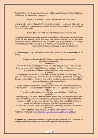 4
Ο Ιησούς έζησε και πέθανε μάταια αν δεν μας δίδαξε να ρυθμίζουμε ολόκληρη της ζωή μας
σύμφωνα με τον αιώνιο Νόμο της Αγάπης.
Harijan, 7-1-1939in M. K. Gandhi, What Jesus means to me, 1959
…κατάλαβα ότι η επί του Όρους Ομιλία περικλείει ολόκληρη τη χριστιανική διδασκαλία για
αυτόν που θέλει να ζήσει μια χριστιανική ζωή. Ο Ιησούς έγινε προσφιλής σε μένα μέσα από
την επί του Όρους ομιλία.
Harijan, 31-12-1931in M. K. Gandhi, What Jesus means to me, 1959
Έχω μεγάλο σεβασμό για τον Χριστιανισμό. Έχω διαβάσει πολλές φορές την επί του Όρους
Ομιλία και έχω κερδίσει πολλά από αυτό. Δεν γνωρίζω κανέναν που να έχει κάνει
περισσότερα για την ανθρωπότητα από τον Ιησού. Στην πραγματικότητα, δεν υπάρχει
τίποτα λάθος με τον Χριστιανισμό, αλλά το πρόβλημα είναι με εσάς Χριστιανοί.
My Visit With Mahatma Gandhi από τον James E. McEldowney
2. («ακούγοντας 5Χ2»): Καταγράψτε πέντε από τις απόψεις του Τ. Λειβαδίτη για τον
Χριστό.
Πιστεύω στὰ δισταχτικὰ αδέξια βήματα των ταπεινών και στον Χριστὸ
που διασχίζει την Ιστορία…
Ευαγγελισμός
Ήταν βέβαια πάντα λίγο παράξενος, έμενε στο διπλανό δωμάτιο, όμως εκείνη τη νύχτα
βγήκε στο δρόμο κρατώντας μια λάμπα, «τι γυρεύεις;» του λέω, «τη Θεοτόκο» μού λέει –
στην ακατάληπτη γλώσσα εκείνων που δίνουν νόημα σε μια εποχή.
Η γέννηση
Έν’ άλλο βράδυ τον άκουσα να κλαίει δίπλα. Χτύπησα την πόρτα και μπήκα. Μου’ δειξε
πάνω στο κομοδίνο ένα μικρό ξύλινο σταυρό. «Είδες, μου λέει – γεννήθηκε η ευσπλαχνία.»
Έσκυψα τότε το κεφάλι κι έκλαψα κι εγώ, γιατί θα περνούσαν αιώνες και αιώνες και δε θα’
χαμε να πούμε τίποτα ωραιότερο απ’ αυτό.
Η ταφή
Πέθανε ύστερα από λίγες μέρες. Τον θάψαμε στην άκρη ενός παλιού κοιμητηρίου, δυο
άνθρωποι όλοι κι όλοι κι ένα περαστικό αδέσποτο σκυλί που είχε σταθεί και μας κοιτούσε.
Έβρεχε.
Έτσι, κάθε που βλέπω τώρα ένα σκυλί, ξέρω κατά πού πέφτει η Παράδεισος.
Η ανάληψη
Πέρασαν μήνες. Το δωμάτιο δίπλα έμενε άδειο. Ώσπου ήρθε ένας νέος ενοικιαστής. Δεν
είχα δει ποτέ το πρόσωπό του, άκουγα μόνο, μέρα νύχτα, αδιάκοπα τα βήματά του στην
κάμαρα. «Αυτός θα πηγαίνει πολύ μακριά», σκεφτόμουν. Τέλος, ένα βράδυ τα βήματα
σταμάτησαν. «Επιτέλους, έφτασε», είπα μέσα μου με ανακούφιση.
Το άλλο πρωί έμαθα ότι έφυγε – γιατί, βέβαια, Θεέ μου, κάπου θα υπάρχει ένας κόσμος
καλύτερος…
Τάσος Λειβαδίτης, Ποιήματα, τόμος 3, Κέδρος, Αθήνα 2003, 6η έκδοση
Λειβαδίτης - Ο αδελφός Ιησούς https://www.youtube.com/watch?v=nkykOI4Tu5c
3. Εργασία για το σπίτι: Αναστοχασμός με την έννοια «Θεάνθρωπος». Βρες τη σημασία της
παραπάνω έννοιας και σκέψου με βάση τις πληροφορίες της ιστοριογραμμής.
 