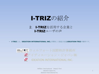 I-TRIZの紹介 ウィルフォート国際特許事務所 アイディエーション・ジャパン㈱ IDEATION INTERNATIONAL INC. Willfort  International　Patent  Firm　  Ideation Japan Inc.                                                                       　　　　　　　　　　　　Ideation International Inc. 2.　I-TRIZを活用する企業とI-TRIZユーザの声 ,[object Object],1 