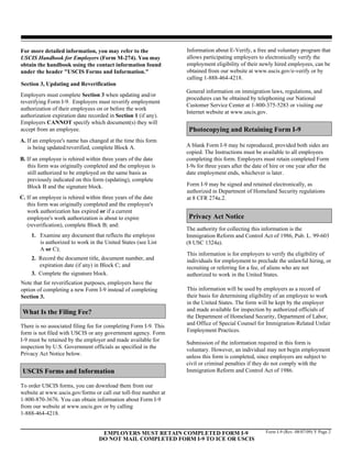 For more detailed information, you may refer to the               Information about E-Verify, a free and voluntary program that
USCIS Handbook for Employers (Form M-274). You may                allows participating employers to electronically verify the
obtain the handbook using the contact information found           employment eligibility of their newly hired employees, can be
under the header "USCIS Forms and Information."                   obtained from our website at www.uscis.gov/e-verify or by
                                                                  calling 1-888-464-4218.
Section 3, Updating and Reverification
                                                                  General information on immigration laws, regulations, and
Employers must complete Section 3 when updating and/or
                                                                  procedures can be obtained by telephoning our National
reverifying Form I-9. Employers must reverify employment
                                                                  Customer Service Center at 1-800-375-5283 or visiting our
authorization of their employees on or before the work
                                                                  Internet website at www.uscis.gov.
authorization expiration date recorded in Section 1 (if any).
Employers CANNOT specify which document(s) they will
accept from an employee.                                           Photocopying and Retaining Form I-9
A. If an employee's name has changed at the time this form
   is being updated/reverified, complete Block A.                 A blank Form I-9 may be reproduced, provided both sides are
                                                                  copied. The Instructions must be available to all employees
B. If an employee is rehired within three years of the date       completing this form. Employers must retain completed Form
   this form was originally completed and the employee is         I-9s for three years after the date of hire or one year after the
   still authorized to be employed on the same basis as           date employment ends, whichever is later.
   previously indicated on this form (updating), complete
   Block B and the signature block.                               Form I-9 may be signed and retained electronically, as
                                                                  authorized in Department of Homeland Security regulations
C. If an employee is rehired within three years of the date       at 8 CFR 274a.2.
   this form was originally completed and the employee's
   work authorization has expired or if a current
   employee's work authorization is about to expire                Privacy Act Notice
   (reverification), complete Block B; and:
                                                                  The authority for collecting this information is the
     1. Examine any document that reflects the employee           Immigration Reform and Control Act of 1986, Pub. L. 99-603
        is authorized to work in the United States (see List      (8 USC 1324a).
        A or C);
                                                                  This information is for employers to verify the eligibility of
     2. Record the document title, document number, and           individuals for employment to preclude the unlawful hiring, or
        expiration date (if any) in Block C; and                  recruiting or referring for a fee, of aliens who are not
     3. Complete the signature block.                             authorized to work in the United States.
Note that for reverification purposes, employers have the
option of completing a new Form I-9 instead of completing         This information will be used by employers as a record of
Section 3.                                                        their basis for determining eligibility of an employee to work
                                                                  in the United States. The form will be kept by the employer
 What Is the Filing Fee?                                          and made available for inspection by authorized officials of
                                                                  the Department of Homeland Security, Department of Labor,
There is no associated filing fee for completing Form I-9. This   and Office of Special Counsel for Immigration-Related Unfair
form is not filed with USCIS or any government agency. Form       Employment Practices.
I-9 must be retained by the employer and made available for
                                                                  Submission of the information required in this form is
inspection by U.S. Government officials as specified in the
                                                                  voluntary. However, an individual may not begin employment
Privacy Act Notice below.
                                                                  unless this form is completed, since employers are subject to
                                                                  civil or criminal penalties if they do not comply with the
 USCIS Forms and Information                                      Immigration Reform and Control Act of 1986.

To order USCIS forms, you can download them from our
website at www.uscis.gov/forms or call our toll-free number at
1-800-870-3676. You can obtain information about Form I-9
from our website at www.uscis.gov or by calling
1-888-464-4218.


                                    EMPLOYERS MUST RETAIN COMPLETED FORM I-9                          Form I-9 (Rev. 08/07/09) Y Page 2
                                   DO NOT MAIL COMPLETED FORM I-9 TO ICE OR USCIS
 