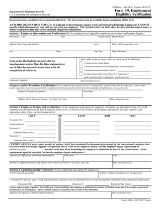 OMB No. 1615-0047; Expires 08/31/12
Department of Homeland Security                                                                                                  Form I-9, Employment
U.S. Citizenship and Immigration Services                                                                                        Eligibility Verification
Read instructions carefully before completing this form. The instructions must be available during completion of this form.

ANTI-DISCRIMINATION NOTICE: It is illegal to discriminate against work-authorized individuals. Employers CANNOT
specify which document(s) they will accept from an employee. The refusal to hire an individual because the documents have a
future expiration date may also constitute illegal discrimination.
Section 1. Employee Information and Verification (To be completed and signed by employee at the time employment begins.)
Print Name:     Last                                           First                                      Middle Initial Maiden Name


Address (Street Name and Number)                                                                      Apt. #                 Date of Birth (month/day/year)


City                                                   State                                          Zip Code               Social Security #


                                                                                  I attest, under penalty of perjury, that I am (check one of the following):
I am aware that federal law provides for
                                                                                         A citizen of the United States
imprisonment and/or fines for false statements or
use of false documents in connection with the                                            A noncitizen national of the United States (see instructions)
completion of this form.                                                                 A lawful permanent resident (Alien #)
                                                                                         An alien authorized to work (Alien # or Admission #)
                                                                                         until (expiration date, if applicable - month/day/year)
Employee's Signature                                                               Date (month/day/year)

Preparer and/or Translator Certification (To be completed and signed if Section 1 is prepared by a person other than the employee.) I attest, under
penalty of perjury, that I have assisted in the completion of this form and that to the best of my knowledge the information is true and correct.
            Preparer's/Translator's Signature                                            Print Name


            Address (Street Name and Number, City, State, Zip Code)                                                        Date (month/day/year)


Section 2. Employer Review and Verification (To be completed and signed by employer. Examine one document from List A OR
examine one document from List B and one from List C, as listed on the reverse of this form, and record the title, number, and
expiration date, if any, of the document(s).)
                   List A                     OR               List B                     AND                      List C
Document title:

Issuing authority:
Document #:

       Expiration Date (if any):
Document #:

       Expiration Date (if any):
CERTIFICATION: I attest, under penalty of perjury, that I have examined the document(s) presented by the above-named employee, that
the above-listed document(s) appear to be genuine and to relate to the employee named, that the employee began employment on
(month/day/year)                  and that to the best of my knowledge the employee is authorized to work in the United States. (State
employment agencies may omit the date the employee began employment.)
Signature of Employer or Authorized Representative                 Print Name                                                  Title


Business or Organization Name and Address (Street Name and Number, City, State, Zip Code)                                      Date (month/day/year)


Section 3. Updating and Reverification (To be completed and signed by employer.)
A. New Name (if applicable)                                                                                    B. Date of Rehire (month/day/year) (if applicable)


C. If employee's previous grant of work authorization has expired, provide the information below for the document that establishes current employment authorization.
            Document Title:                                                Document #:                                      Expiration Date (if any):
l attest, under penalty of perjury, that to the best of my knowledge, this employee is authorized to work in the United States, and if the employee presented
document(s), the document(s) l have examined appear to be genuine and to relate to the individual.
Signature of Employer or Authorized Representative                                                                   Date (month/day/year)


                                                                                                                                        Form I-9 (Rev. 08/07/09) Y Page 4
 