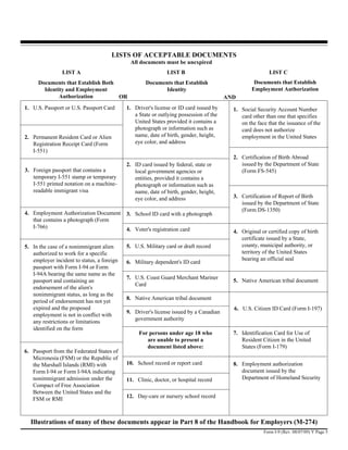 LISTS OF ACCEPTABLE DOCUMENTS
                                             All documents must be unexpired
                LIST A                                       LIST B                                      LIST C
      Documents that Establish Both                 Documents that Establish                      Documents that Establish
        Identity and Employment                            Identity                              Employment Authorization
              Authorization         OR                                                 AND
1. U.S. Passport or U.S. Passport Card      1. Driver's license or ID card issued by     1. Social Security Account Number
                                               a State or outlying possession of the        card other than one that specifies
                                               United States provided it contains a         on the face that the issuance of the
                                               photograph or information such as            card does not authorize
2. Permanent Resident Card or Alien            name, date of birth, gender, height,         employment in the United States
   Registration Receipt Card (Form             eye color, and address
   I-551)
                                                                                         2. Certification of Birth Abroad
                                            2. ID card issued by federal, state or          issued by the Department of State
3. Foreign passport that contains a            local government agencies or                 (Form FS-545)
   temporary I-551 stamp or temporary          entities, provided it contains a
   I-551 printed notation on a machine-        photograph or information such as
   readable immigrant visa                     name, date of birth, gender, height,
                                               eye color, and address                    3. Certification of Report of Birth
                                                                                            issued by the Department of State
                                                                                            (Form DS-1350)
4. Employment Authorization Document        3. School ID card with a photograph
   that contains a photograph (Form
   I-766)                                   4. Voter's registration card                 4. Original or certified copy of birth
                                                                                            certificate issued by a State,
5. In the case of a nonimmigrant alien      5. U.S. Military card or draft record           county, municipal authority, or
   authorized to work for a specific                                                        territory of the United States
   employer incident to status, a foreign                                                   bearing an official seal
                                            6. Military dependent's ID card
   passport with Form I-94 or Form
   I-94A bearing the same name as the
                                            7. U.S. Coast Guard Merchant Mariner
   passport and containing an                                                            5. Native American tribal document
                                               Card
   endorsement of the alien's
   nonimmigrant status, as long as the
                                            8. Native American tribal document
   period of endorsement has not yet
   expired and the proposed                                                              6. U.S. Citizen ID Card (Form I-197)
                                            9. Driver's license issued by a Canadian
   employment is not in conflict with
                                               government authority
   any restrictions or limitations
   identified on the form
                                                 For persons under age 18 who            7. Identification Card for Use of
                                                    are unable to present a                 Resident Citizen in the United
                                                    document listed above:                  States (Form I-179)
6. Passport from the Federated States of
   Micronesia (FSM) or the Republic of
   the Marshall Islands (RMI) with          10. School record or report card             8. Employment authorization
   Form I-94 or Form I-94A indicating                                                       document issued by the
   nonimmigrant admission under the         11. Clinic, doctor, or hospital record          Department of Homeland Security
   Compact of Free Association
   Between the United States and the
   FSM or RMI                               12. Day-care or nursery school record



  Illustrations of many of these documents appear in Part 8 of the Handbook for Employers (M-274)
                                                                                                      Form I-9 (Rev. 08/07/09) Y Page 5
 