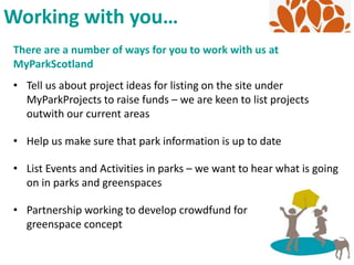 There are a number of ways for you to work with us at
MyParkScotland
• Tell us about project ideas for listing on the site under
MyParkProjects to raise funds – we are keen to list projects
outwith our current areas
• Help us make sure that park information is up to date
• List Events and Activities in parks – we want to hear what is going
on in parks and greenspaces
• Partnership working to develop crowdfund for
greenspace concept
Working with you…
 