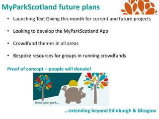 • Launching Text Giving this month for current and future projects
• Looking to develop the MyParkScotland App
• Crowdfund themes in all areas
• Bespoke resources for groups in running crowdfunds
MyParkScotland future plans
Proof of concept – people will donate!
…extending beyond Edinburgh & Glasgow
 