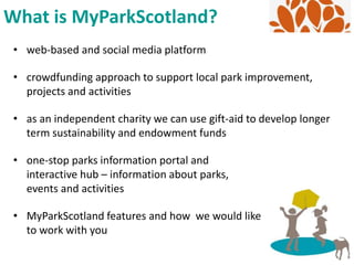 • web-based and social media platform
• crowdfunding approach to support local park improvement,
projects and activities
• as an independent charity we can use gift-aid to develop longer
term sustainability and endowment funds
• one-stop parks information portal and
interactive hub – information about parks,
events and activities
• MyParkScotland features and how we would like
to work with you
What is MyParkScotland?
 