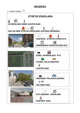 IBILBIDEA
 Irakurri testua
l
ETXETIK ESKOLARA
NI ESKOLARA OINEZ JOATEN NAIZ.
HAU DA NIRE ETXETIK ESKOLARA JOATEKO IBILBIDEA:
HASTEKO, ETXETIK ATERA ETA
ZEBRABIDEA GURUTZATZEN DUT.
GERO, APARKALEKU ETA
FUTBOL ZELAI ONDOTIK
JOATEN NAIZ.
ONDOREN, POLIKIROLDEGIRA
HELTZEN NAIZ.
.
ETA AZKENIK, ESKOLARA
SARTZEN NAIZ.
 