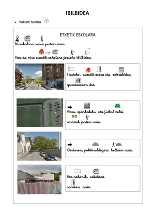 IBILBIDEA
 Irakurri testua
ETXETIK ESKOLARA
Ni eskolara oinez joaten naiz.
Hau da nire etxetik eskolara joateko ibilbidea:
Hasteko, etxetik atera eta zebrabidea
gurutzatzen dut.
Gero, aparkaleku eta futbol zelai
ondotik joaten naiz.
Ondoren, polikiroldegira heltzen naiz.
.
Eta azkenik, eskolara
sartzen naiz.
 