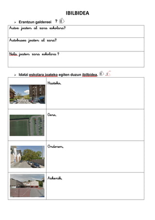 IBILBIDEA
 Erantzun galdereei
 Idatzi eskolara joateko egiten duzun ibilbidea.
Hasteko,
Gero,
Ondoren,
Azkenik,
Autoz joaten al zara eskolara?
Autobusez joaten al zara?
Nola joaten zara eskolara ?
 