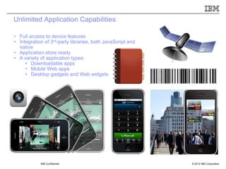 Unlimited Application Capabilities

• Full access to device features
• Integration of 3rd-party libraries, both JavaScript and
  native
• Application store ready
• A variety of application types:
     • Downloadable apps
     • Mobile Web apps
     • Desktop gadgets and Web widgets




            IBM Confidential                                © 2012 IBM Corporation
 