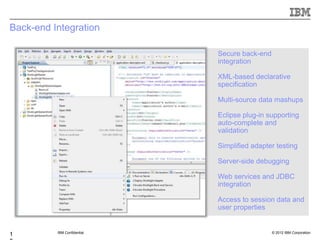 Back-end Integration

                             Secure back-end
                             integration

                             XML-based declarative
                             specification

                             Multi-source data mashups

                             Eclipse plug-in supporting
                             auto-complete and
                             validation

                             Simplified adapter testing

                             Server-side debugging

                             Web services and JDBC
                             integration

                             Access to session data and
                             user properties


          IBM Confidential                     © 2012 IBM Corporation
1
 
