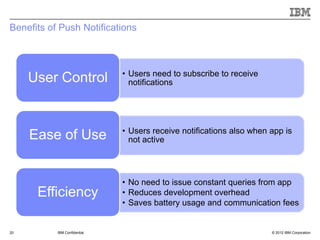 Benefits of Push Notifications



                              • Users need to subscribe to receive
     User Control               notifications




                              • Users receive notifications also when app is
     Ease of Use                not active




                              • No need to issue constant queries from app
      Efficiency              • Reduces development overhead
                              • Saves battery usage and communication fees


20         IBM Confidential                                           © 2012 IBM Corporation
 