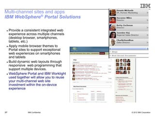 Multi-channel sites and apps
IBM WebSphere® Portal Solutions

   Provide a consistent integrated web
    experience across multiple channels
    (desktop browser, smartphones,
    tablets, etc.)
   Apply mobile browser themes to

    Portal sites to support exceptional
    web experiences on smartphones
    and tablets
   Build dynamic web layouts through

    responsive web programming that
    support multiple devices.
   WebSphere Portal and IBM Worklight

    used together will allow you to reuse
    your multi-channel web site
    investment within the on-device
    experience




 31
31             IBM Confidential             © 2012 IBM Corporation
 