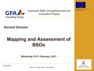 This Project is funded by the

                 Improved SME Competitiveness and          European Union


                         Innovation Project




Second Session


    Mapping and Assessment of
              BSOs

            Workshop 10-11 February, 2011


2/10/2011
                  Author: Dr. Jürgen Henke – Team Leader
 