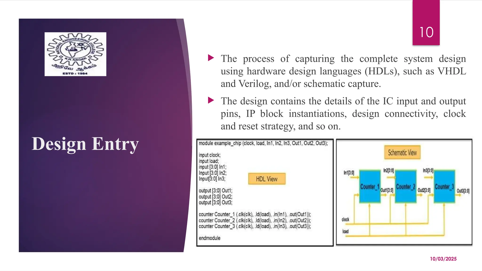 10/03/2025
10
Design Entry
 The process of capturing the complete system design
using hardware design languages (HDLs), such as VHDL
and Verilog, and/or schematic capture.
 The design contains the details of the IC input and output
pins, IP block instantiations, design connectivity, clock
and reset strategy, and so on.
 