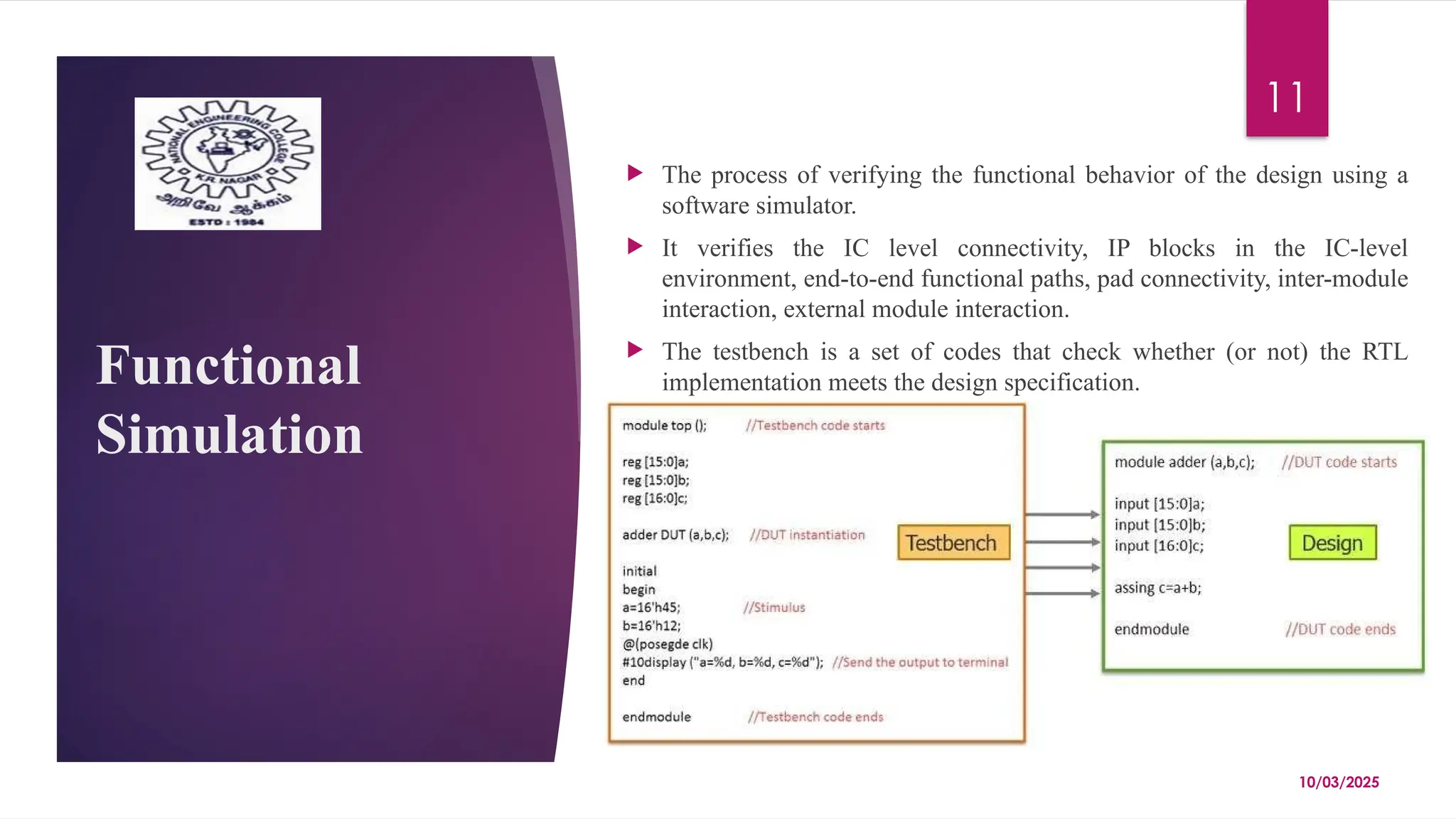 10/03/2025
11
Functional
Simulation
 The process of verifying the functional behavior of the design using a
software simulator.
 It verifies the IC level connectivity, IP blocks in the IC-level
environment, end-to-end functional paths, pad connectivity, inter-module
interaction, external module interaction.
 The testbench is a set of codes that check whether (or not) the RTL
implementation meets the design specification.
 