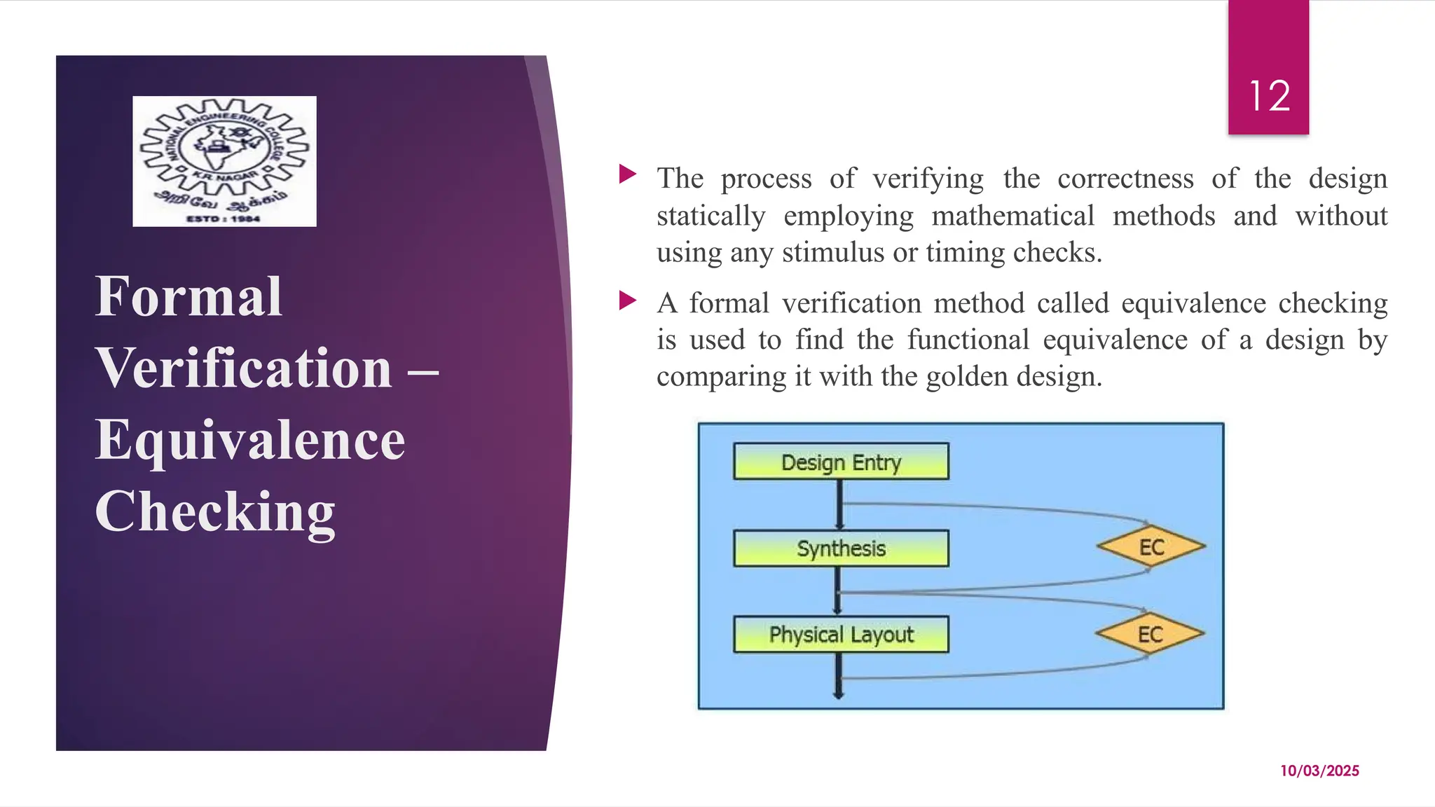 10/03/2025
12
Formal
Verification –
Equivalence
Checking
 The process of verifying the correctness of the design
statically employing mathematical methods and without
using any stimulus or timing checks.
 A formal verification method called equivalence checking
is used to find the functional equivalence of a design by
comparing it with the golden design.
 