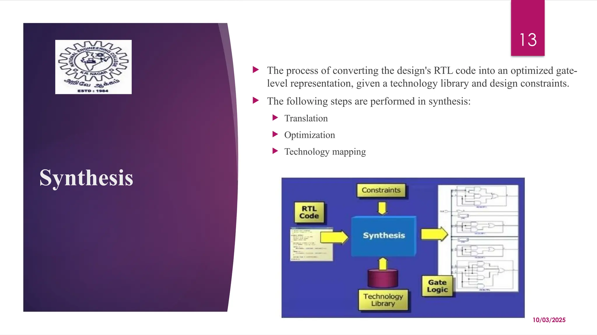 10/03/2025
13
Synthesis
 The process of converting the design's RTL code into an optimized gate-
level representation, given a technology library and design constraints.
 The following steps are performed in synthesis:
 Translation
 Optimization
 Technology mapping
 