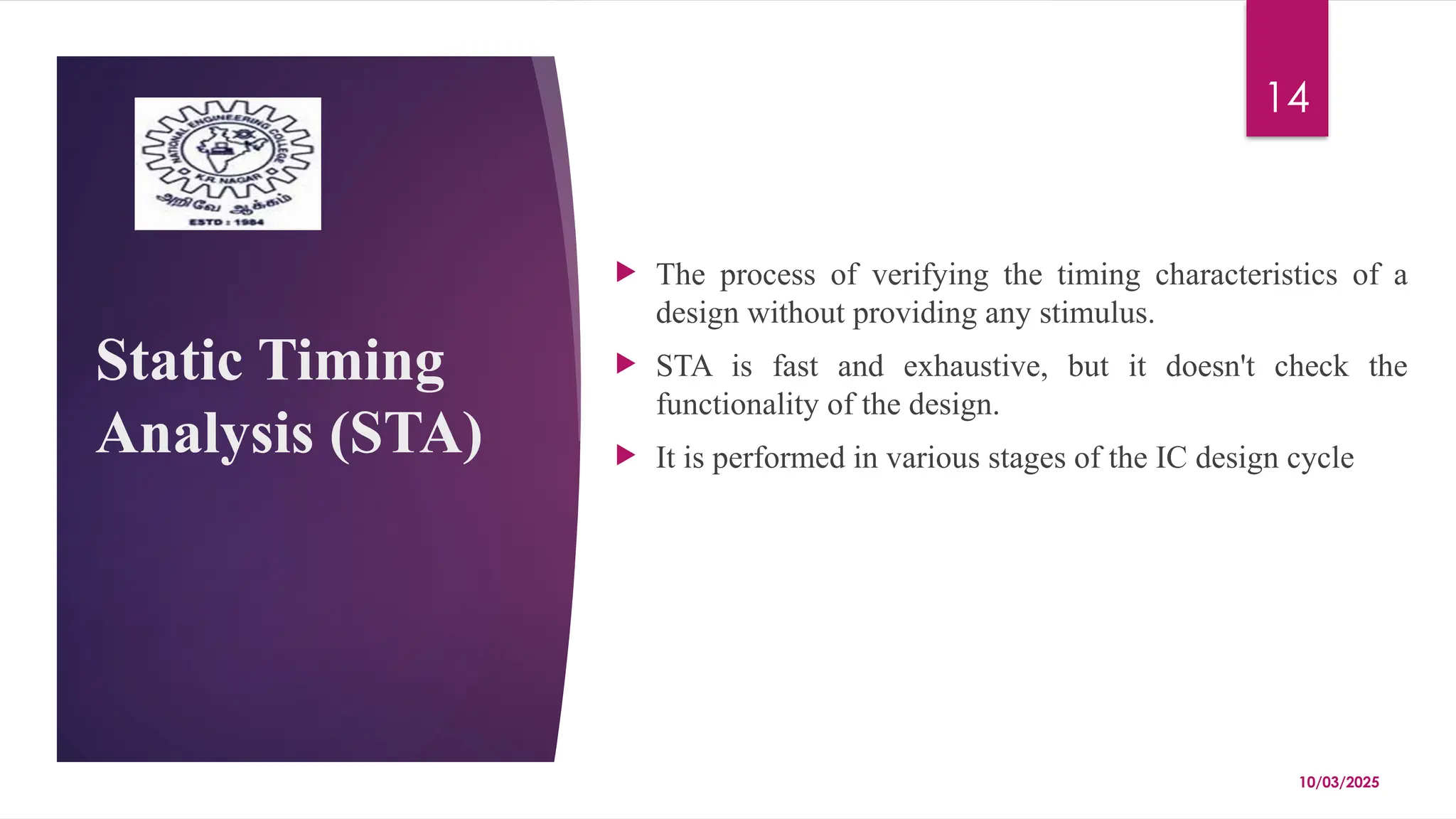 10/03/2025
14
Static Timing
Analysis (STA)
 The process of verifying the timing characteristics of a
design without providing any stimulus.
 STA is fast and exhaustive, but it doesn't check the
functionality of the design.
 It is performed in various stages of the IC design cycle
 