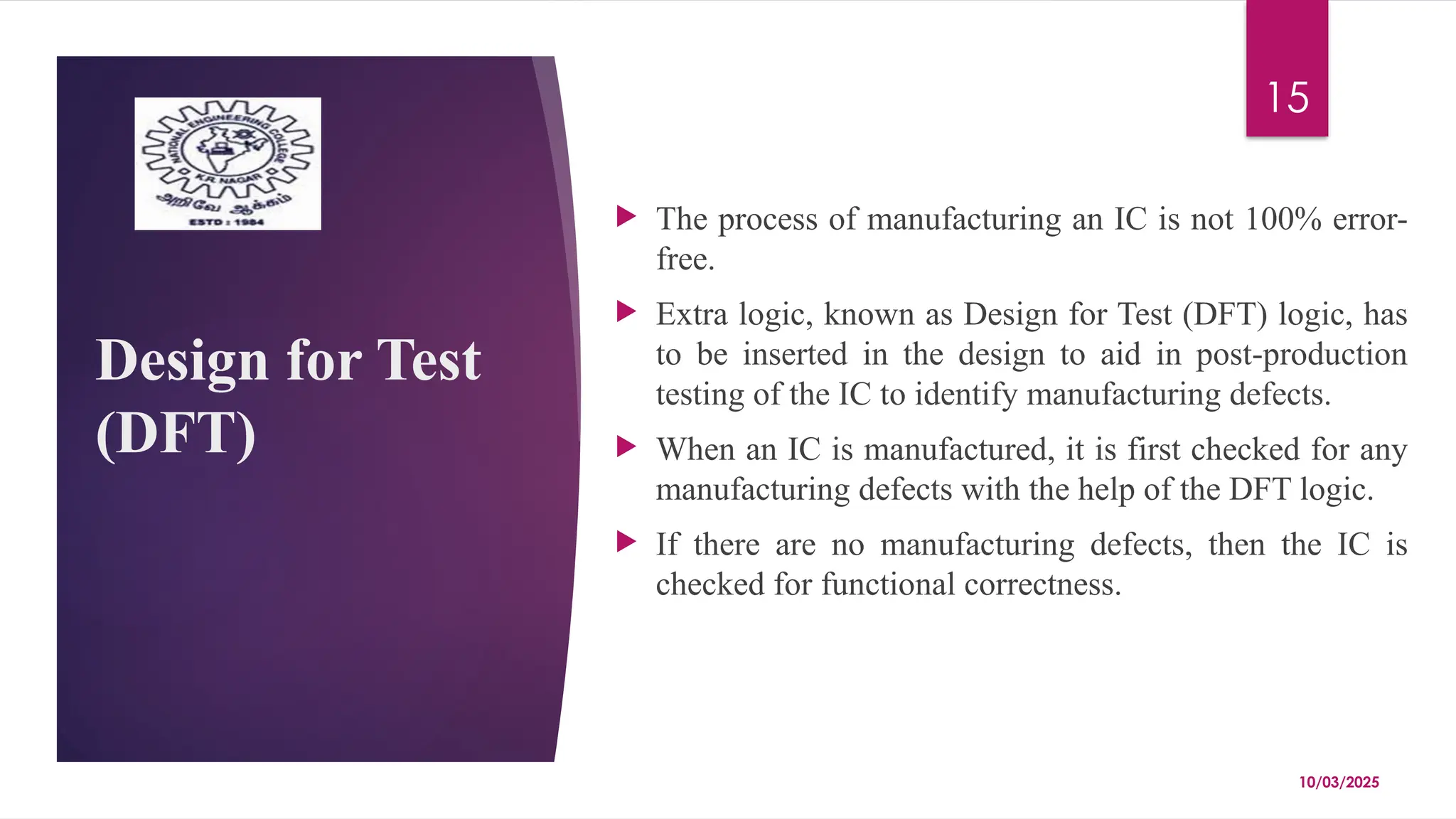 10/03/2025
15
Design for Test
(DFT)
 The process of manufacturing an IC is not 100% error-
free.
 Extra logic, known as Design for Test (DFT) logic, has
to be inserted in the design to aid in post-production
testing of the IC to identify manufacturing defects.
 When an IC is manufactured, it is first checked for any
manufacturing defects with the help of the DFT logic.
 If there are no manufacturing defects, then the IC is
checked for functional correctness.
 