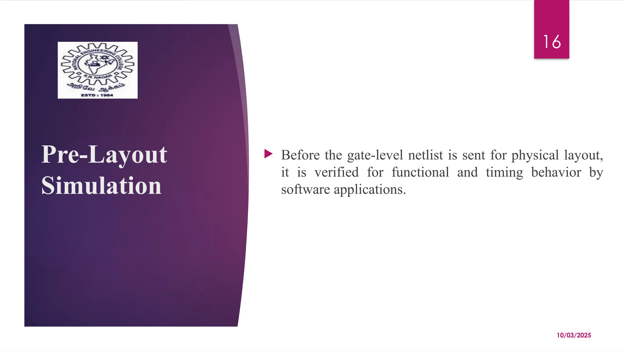 10/03/2025
16
Pre-Layout
Simulation
 Before the gate-level netlist is sent for physical layout,
it is verified for functional and timing behavior by
software applications.
 