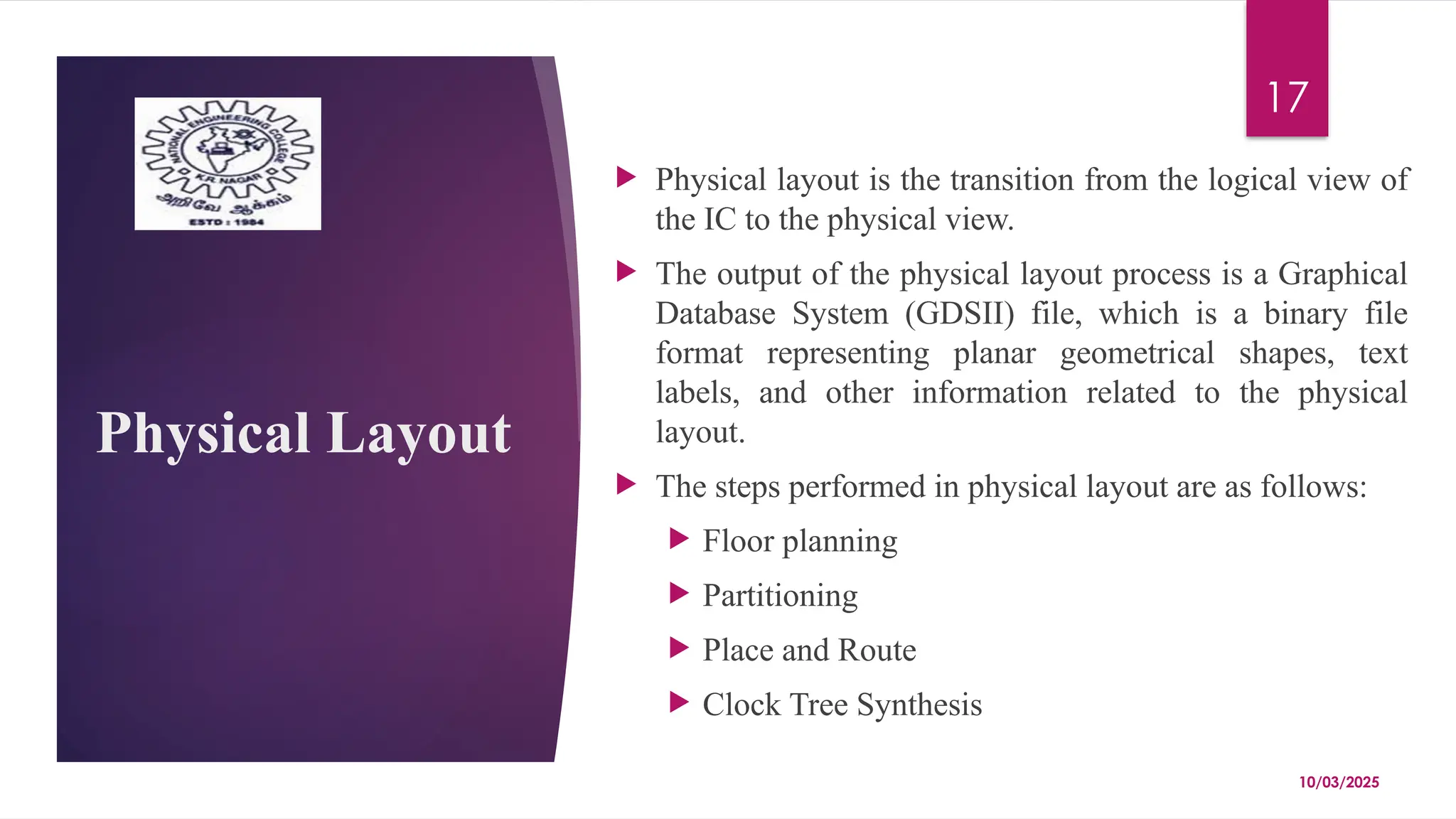 10/03/2025
17
Physical Layout
 Physical layout is the transition from the logical view of
the IC to the physical view.
 The output of the physical layout process is a Graphical
Database System (GDSII) file, which is a binary file
format representing planar geometrical shapes, text
labels, and other information related to the physical
layout.
 The steps performed in physical layout are as follows:
 Floor planning
 Partitioning
 Place and Route
 Clock Tree Synthesis
 