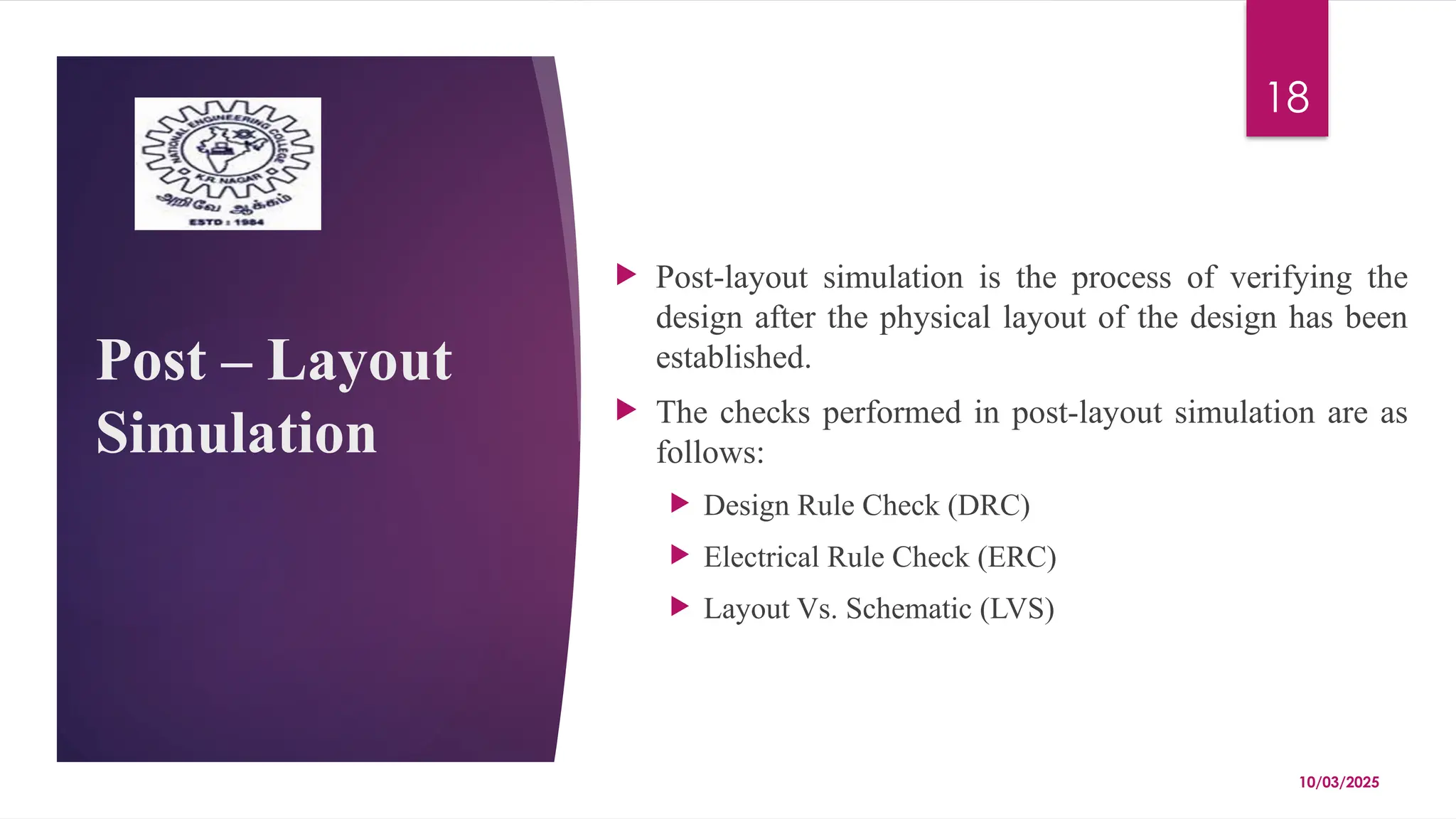 10/03/2025
18
Post – Layout
Simulation
 Post-layout simulation is the process of verifying the
design after the physical layout of the design has been
established.
 The checks performed in post-layout simulation are as
follows:
 Design Rule Check (DRC)
 Electrical Rule Check (ERC)
 Layout Vs. Schematic (LVS)
 