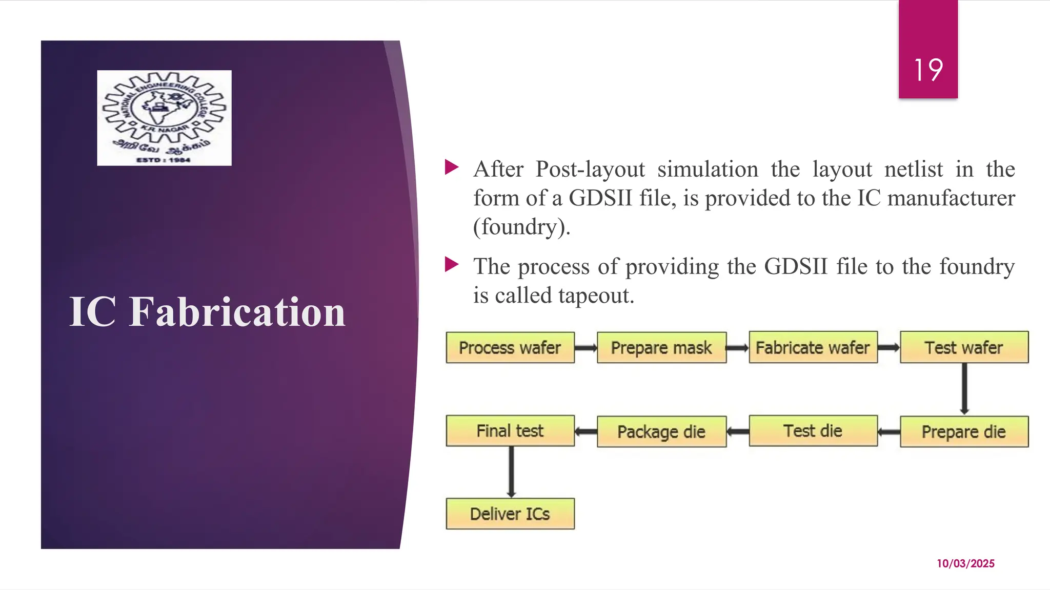 10/03/2025
19
IC Fabrication
 After Post-layout simulation the layout netlist in the
form of a GDSII file, is provided to the IC manufacturer
(foundry).
 The process of providing the GDSII file to the foundry
is called tapeout.
 