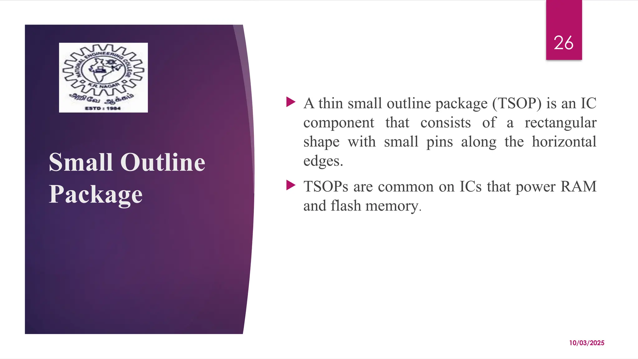 10/03/2025
26
Small Outline
Package
 A thin small outline package (TSOP) is an IC
component that consists of a rectangular
shape with small pins along the horizontal
edges.
 TSOPs are common on ICs that power RAM
and flash memory.
 