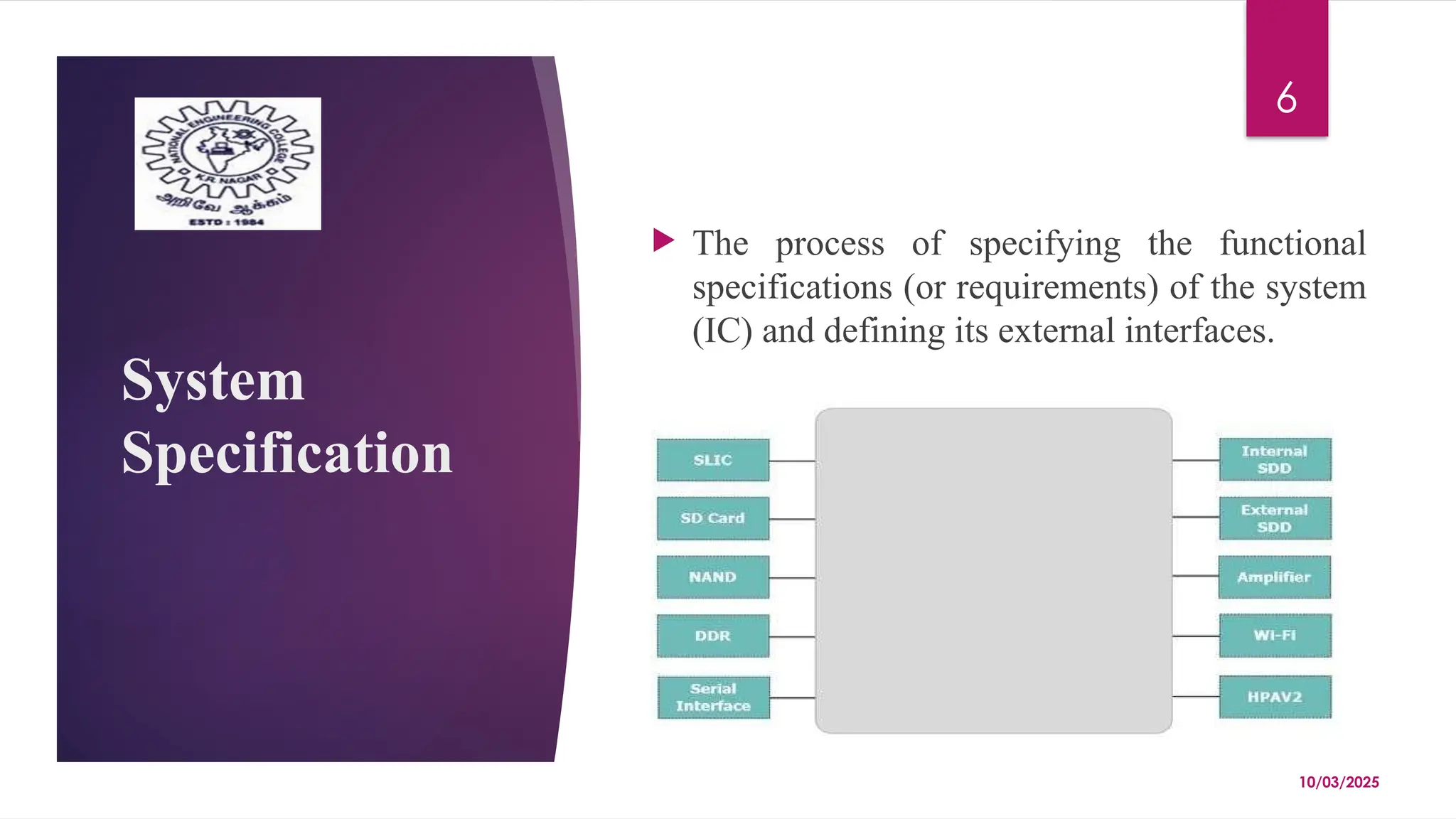 10/03/2025
6
System
Specification
 The process of specifying the functional
specifications (or requirements) of the system
(IC) and defining its external interfaces.
 