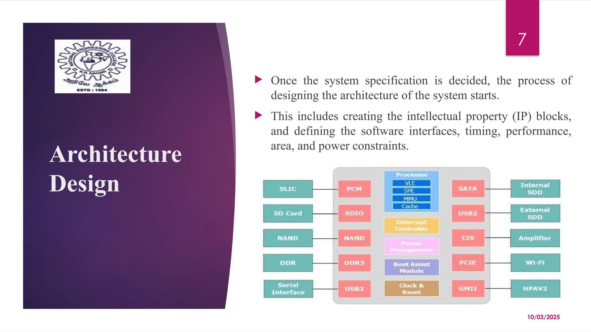 10/03/2025
7
Architecture
Design
 Once the system specification is decided, the process of
designing the architecture of the system starts.
 This includes creating the intellectual property (IP) blocks,
and defining the software interfaces, timing, performance,
area, and power constraints.
 