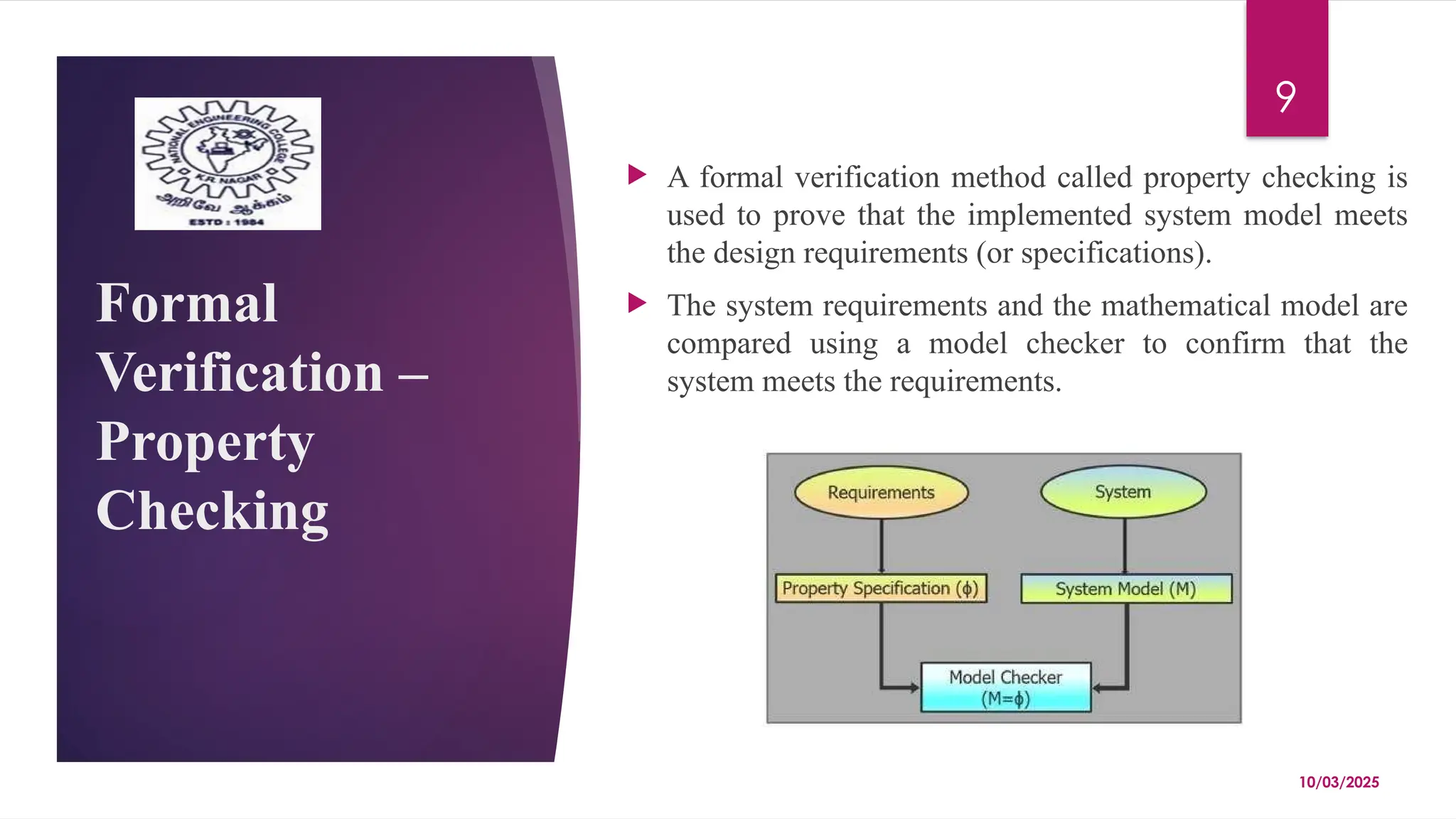 10/03/2025
9
Formal
Verification –
Property
Checking
 A formal verification method called property checking is
used to prove that the implemented system model meets
the design requirements (or specifications).
 The system requirements and the mathematical model are
compared using a model checker to confirm that the
system meets the requirements.
 