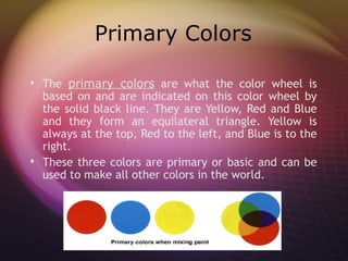Primary Colors

 The primary colors are what the color wheel is
  based on and are indicated on this color wheel by
  the solid black line. They are Yellow, Red and Blue
  and they form an equilateral triangle. Yellow is
  always at the top, Red to the left, and Blue is to the
  right.
 These three colors are primary or basic and can be
  used to make all other colors in the world.
 
