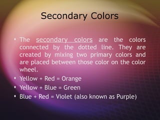 Secondary Colors

 The secondary colors are the colors
  connected by the dotted line. They are
  created by mixing two primary colors and
  are placed between those color on the color
  wheel.
 Yellow + Red = Orange
 Yellow + Blue = Green
 Blue + Red = Violet (also known as Purple)
 