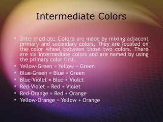 Intermediate Colors

 Intermediate Colors are made by mixing adjacent
  primary and secondary colors. They are located on
  the color wheel between those two colors. There
  are six intermediate colors and are named by using
  the primary color first.
 Yellow-Green = Yellow + Green
 Blue-Green = Blue + Green
 Blue-Violet = Blue + Violet
 Red-Violet = Red + Violet
 Red-Orange = Red + Orange
 Yellow-Orange = Yellow + Orange
 