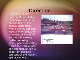  Horizontal Line
                  Direction
 Horizontal lines follow
  the horizon line. (The
  horizon line is, in a
  general definition,
  where the sky and land
  meet.) When they are
  dominant in a work of
  art there is a strong
  restful, relaxing,
  almost peaceful feeling
  within the work of art.
  The direction of line is
  important because it
  can control the viewers
  eye movement.
 
