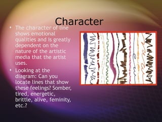 
                   Character
    The character of line
  shows emotional
  qualities and is greatly
  dependent on the
  nature of the artistic
  media that the artist
  uses.
 Looking at the
  diagram: Can you
  locate lines that show
  these feelings? Somber,
  tired, energetic,
  brittle, alive, feminity,
  etc.?
 