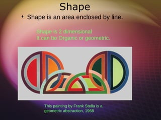 Shape
 Shape is an area enclosed by line.

     Shape is 2 dimensional
     It can be Organic or geometric.




        This painting by Frank Stella is a
        geometric abstraction, 1968
 
