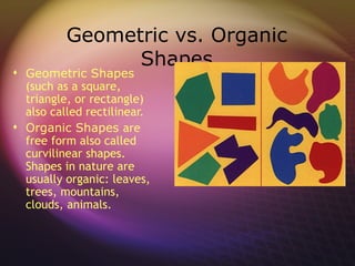 Geometric vs. Organic
                Shapes
 Geometric Shapes
  (such as a square,
  triangle, or rectangle)
  also called rectilinear.
 Organic Shapes are
  free form also called
  curvilinear shapes.
  Shapes in nature are
  usually organic: leaves,
  trees, mountains,
  clouds, animals.
 