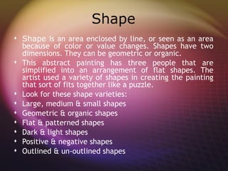 Shape
 Shape is an area enclosed by line, or seen as an area
  because of color or value changes. Shapes have two
  dimensions. They can be geometric or organic.
 This abstract painting has three people that are
  simplified into an arrangement of flat shapes. The
  artist used a variety of shapes in creating the painting
  that sort of fits together like a puzzle.
 Look for these shape varieties:
 Large, medium & small shapes
 Geometric & organic shapes
 Flat & patterned shapes
 Dark & light shapes
 Positive & negative shapes
 Outlined & un-outlined shapes
 
