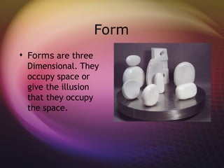 Form
 Forms are three
  Dimensional. They
  occupy space or
  give the illusion
  that they occupy
  the space.
 