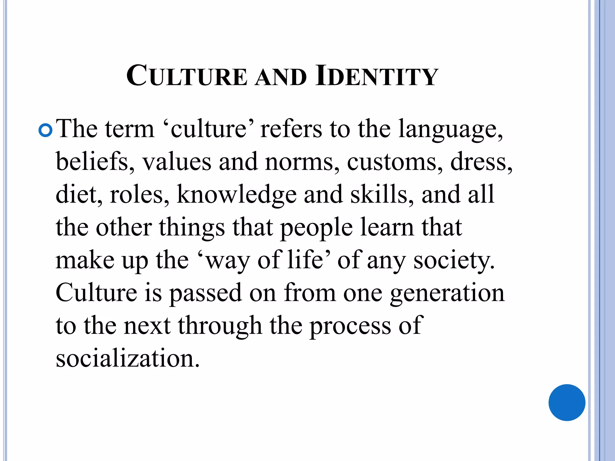 CULTURE AND IDENTITY
 The term ‘culture’ refers to the language,
 beliefs, values and norms, customs, dress,
 diet, roles, knowledge and skills, and all
 the other things that people learn that
 make up the ‘way of life’ of any society.
 Culture is passed on from one generation
 to the next through the process of
 socialization.
 