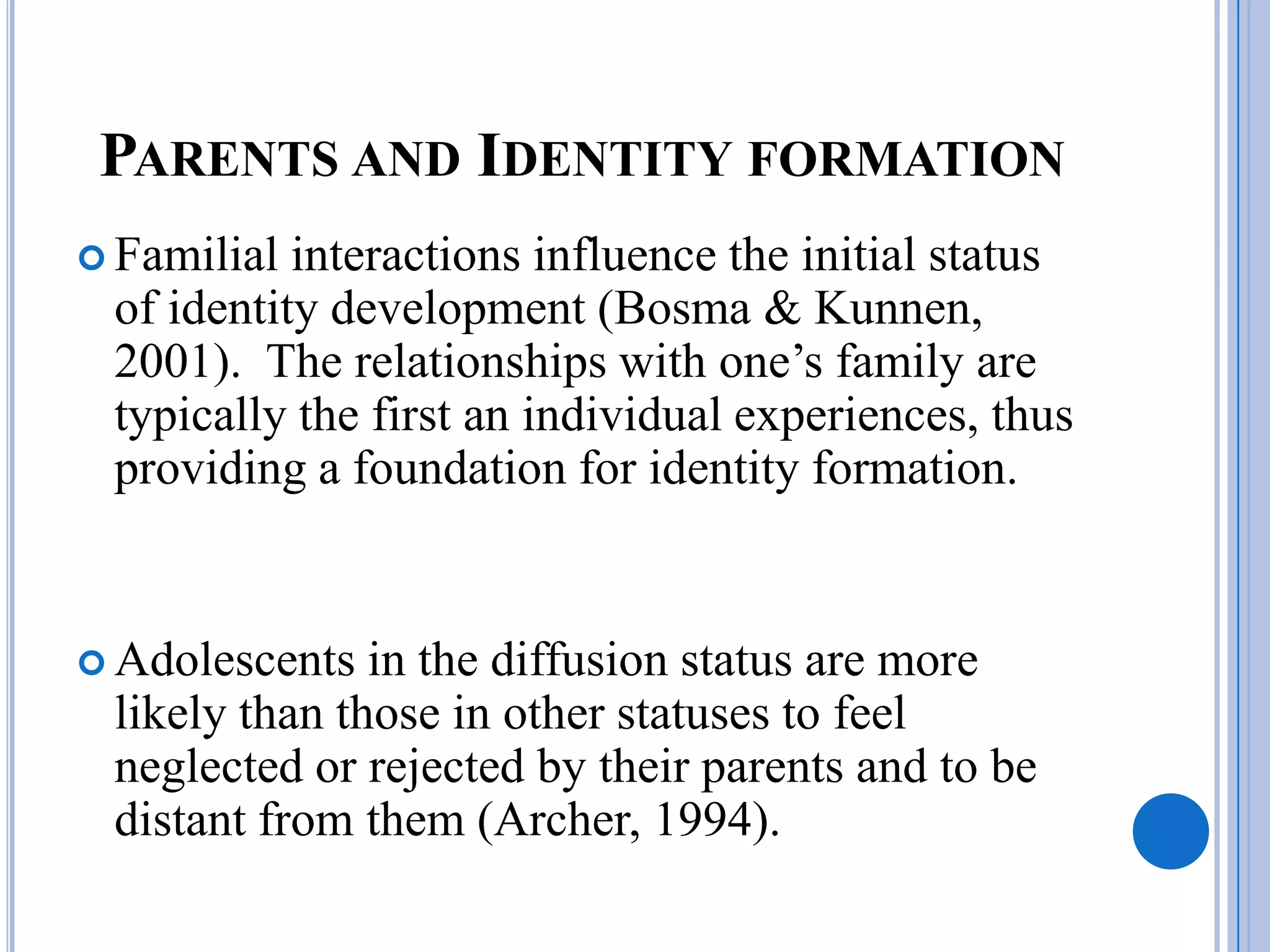 PARENTS AND IDENTITY FORMATION
 Familial interactions influence the initial status
 of identity development (Bosma & Kunnen,
 2001). The relationships with one’s family are
 typically the first an individual experiences, thus
 providing a foundation for identity formation.


 Adolescents  in the diffusion status are more
 likely than those in other statuses to feel
 neglected or rejected by their parents and to be
 distant from them (Archer, 1994).
 