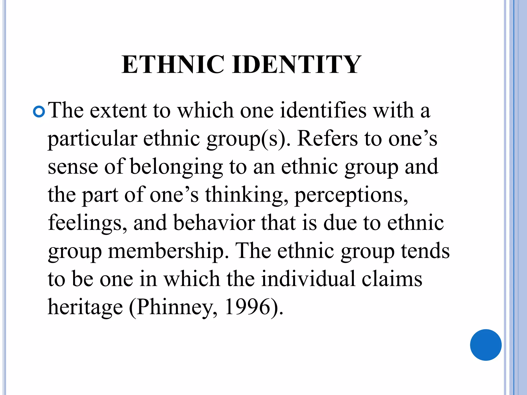 ETHNIC IDENTITY
 The extent to which one identifies with a
 particular ethnic group(s). Refers to one’s
 sense of belonging to an ethnic group and
 the part of one’s thinking, perceptions,
 feelings, and behavior that is due to ethnic
 group membership. The ethnic group tends
 to be one in which the individual claims
 heritage (Phinney, 1996).
 