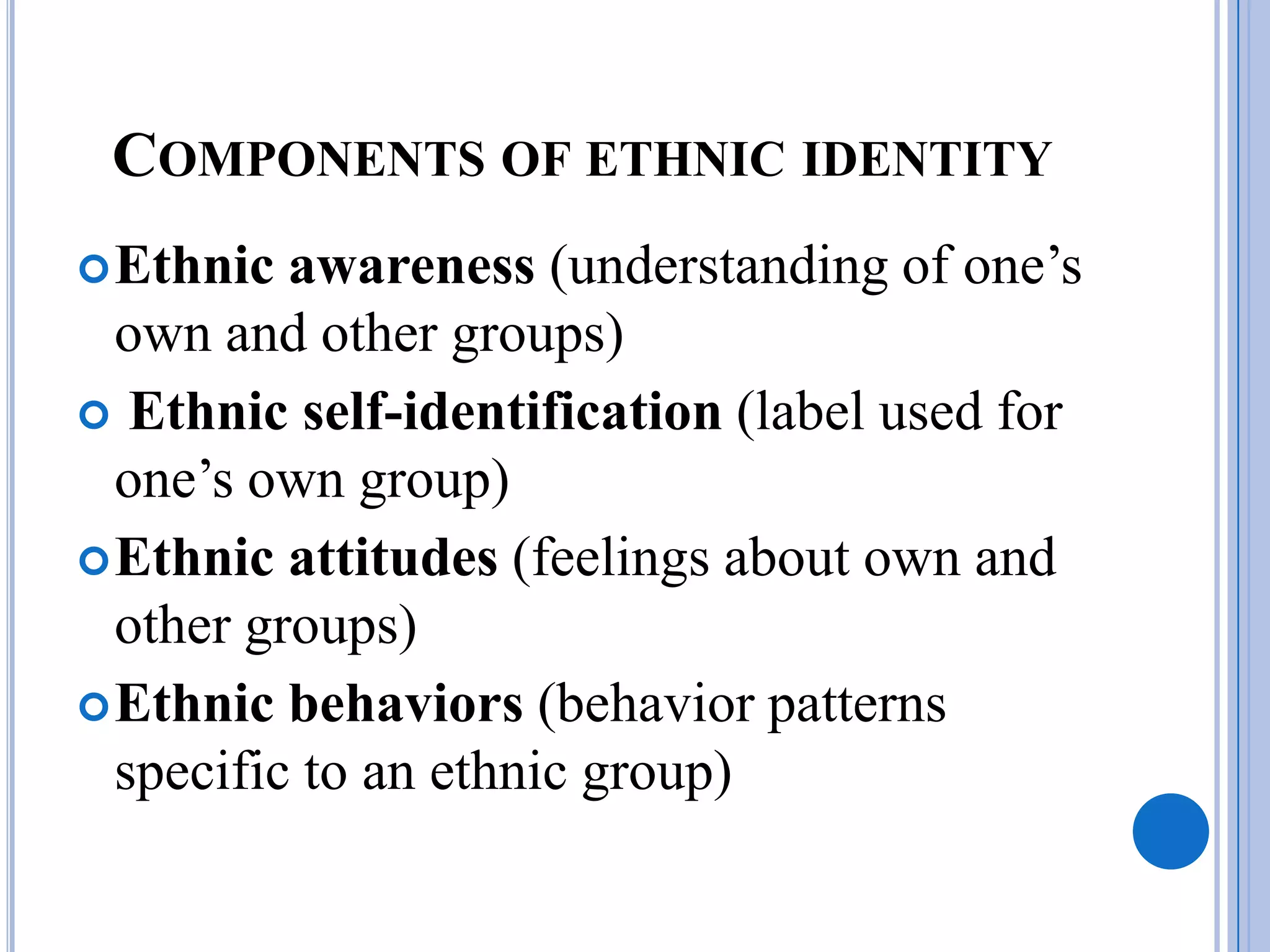 COMPONENTS OF ETHNIC IDENTITY
 Ethnic  awareness (understanding of one’s
  own and other groups)
 Ethnic self-identification (label used for
  one’s own group)
 Ethnic attitudes (feelings about own and
  other groups)
 Ethnic behaviors (behavior patterns
  specific to an ethnic group)
 