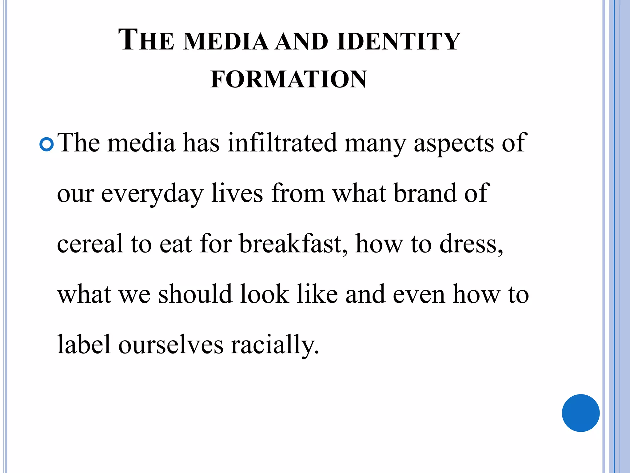 THE MEDIA AND IDENTITY
                 FORMATION

 The   media has infiltrated many aspects of
 our everyday lives from what brand of
 cereal to eat for breakfast, how to dress,
 what we should look like and even how to
 label ourselves racially.
 