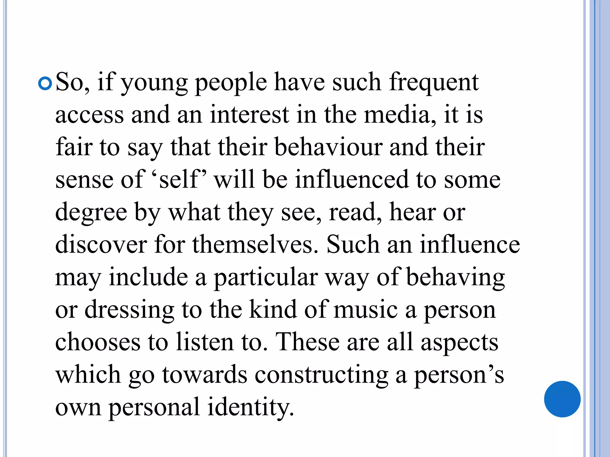  So, if young people have such frequent
 access and an interest in the media, it is
 fair to say that their behaviour and their
 sense of ‘self’ will be influenced to some
 degree by what they see, read, hear or
 discover for themselves. Such an influence
 may include a particular way of behaving
 or dressing to the kind of music a person
 chooses to listen to. These are all aspects
 which go towards constructing a person’s
 own personal identity.
 