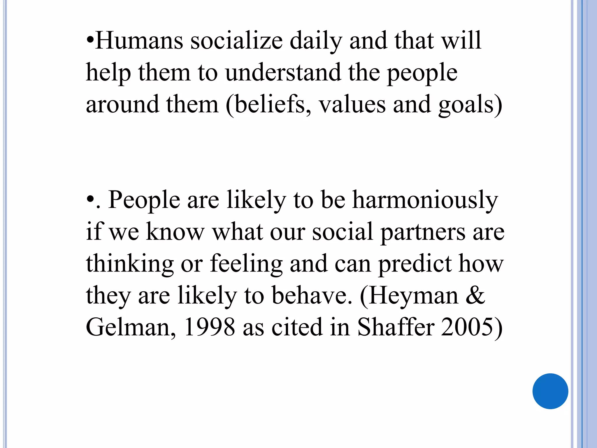 •Humans socialize daily and that will
help them to understand the people
around them (beliefs, values and goals)


•. People are likely to be harmoniously
if we know what our social partners are
thinking or feeling and can predict how
they are likely to behave. (Heyman &
Gelman, 1998 as cited in Shaffer 2005)
 