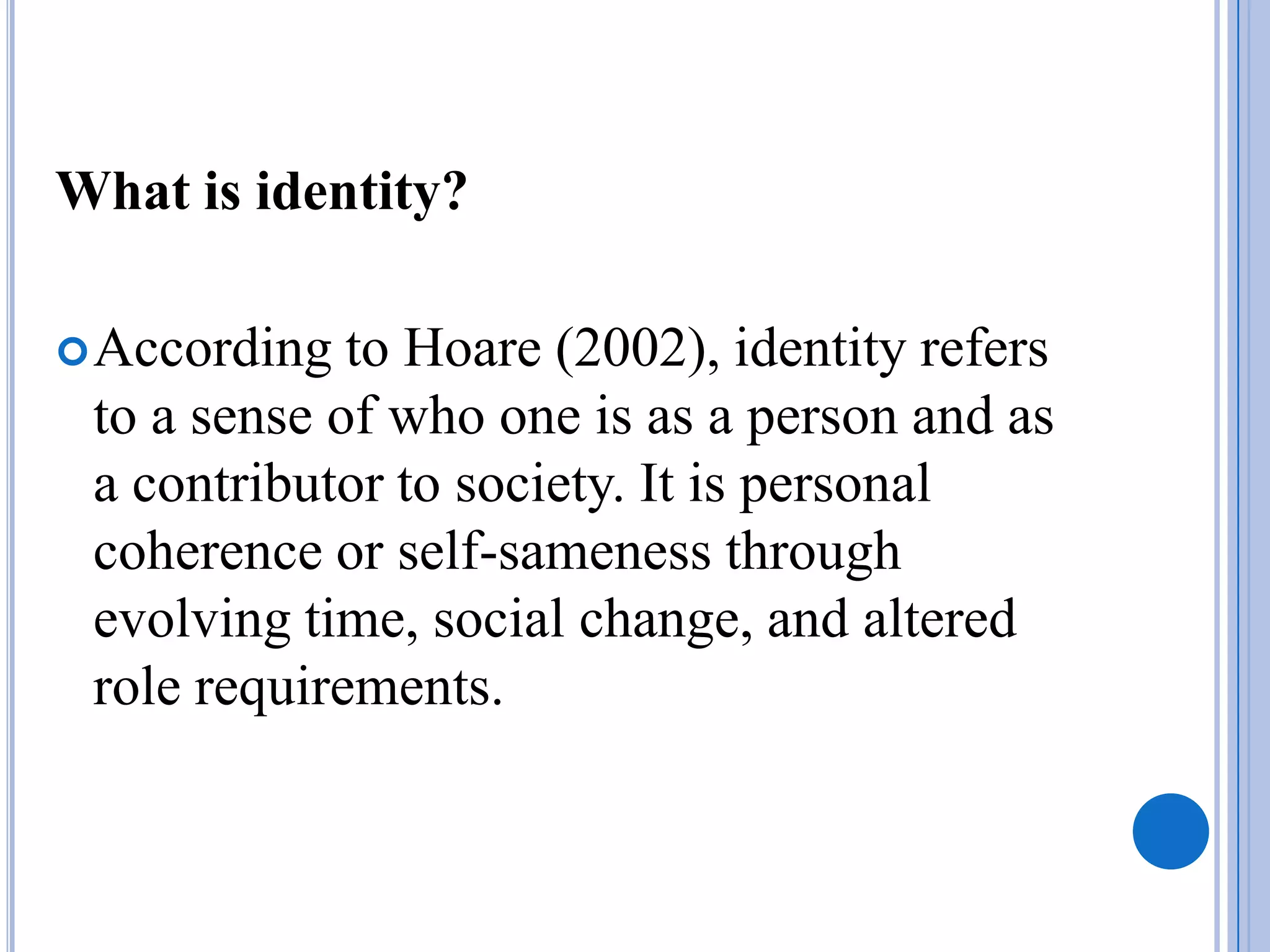 What is identity?

 According  to Hoare (2002), identity refers
 to a sense of who one is as a person and as
 a contributor to society. It is personal
 coherence or self-sameness through
 evolving time, social change, and altered
 role requirements.
 